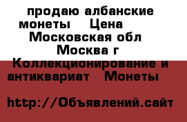 продаю албанские монеты  › Цена ­ 500 - Московская обл., Москва г. Коллекционирование и антиквариат » Монеты   